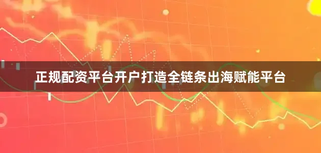 正规配资平台开户打造全链条出海赋能平台