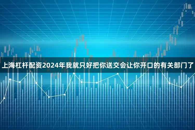 上海杠杆配资2024年我就只好把你送交会让你开口的有关部门了