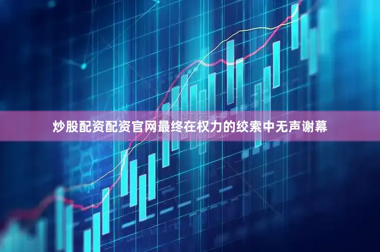炒股配资配资官网最终在权力的绞索中无声谢幕