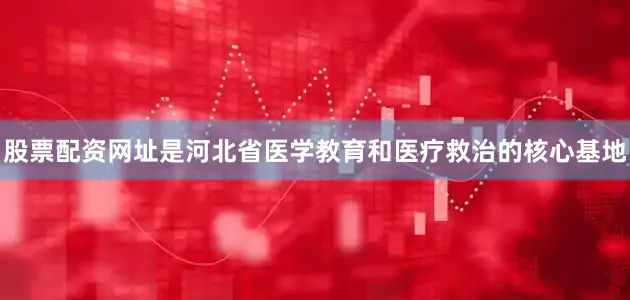 股票配资网址是河北省医学教育和医疗救治的核心基地