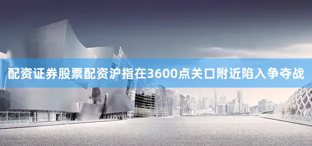 配资证券股票配资沪指在3600点关口附近陷入争夺战