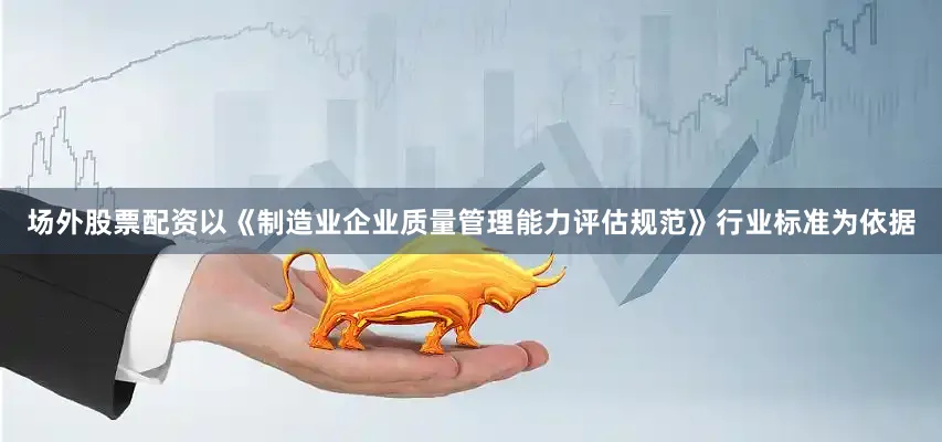 场外股票配资以《制造业企业质量管理能力评估规范》行业标准为依据