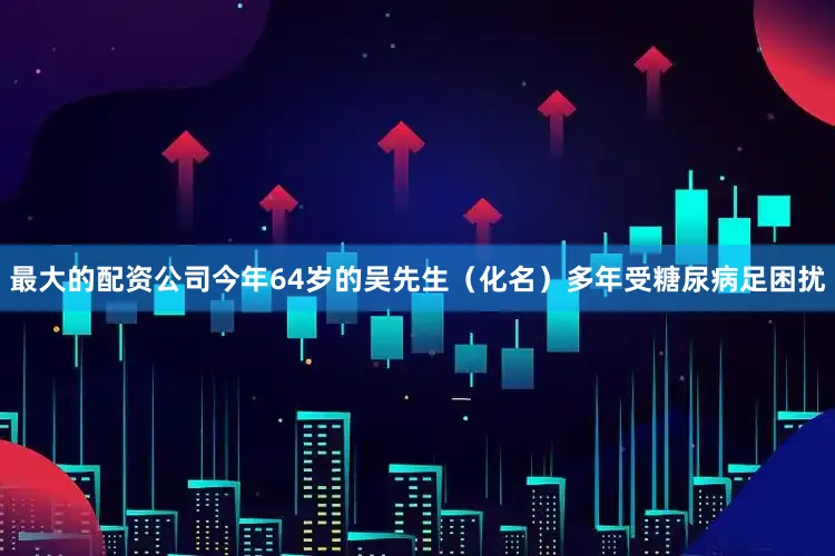 最大的配资公司今年64岁的吴先生（化名）多年受糖尿病足困扰